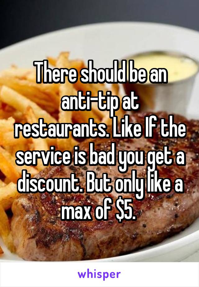 There should be an anti-tip at restaurants. Like If the service is bad you get a discount. But only like a max of $5. 