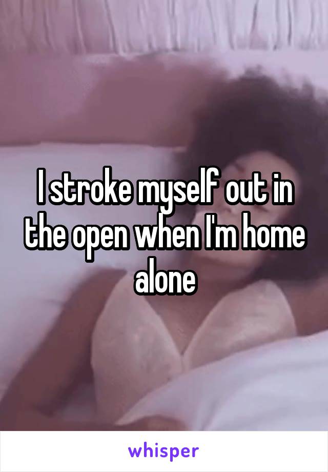 I stroke myself out in the open when I'm home alone