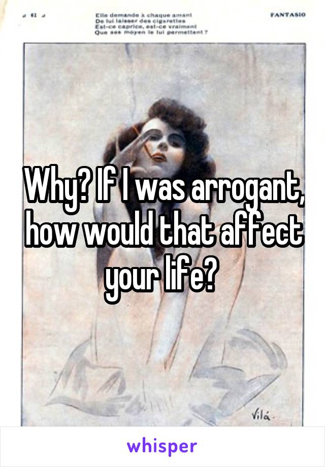 Why? If I was arrogant, how would that affect your life? 