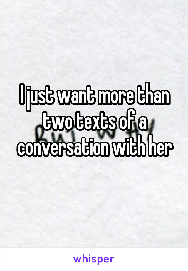 I just want more than two texts of a conversation with her
