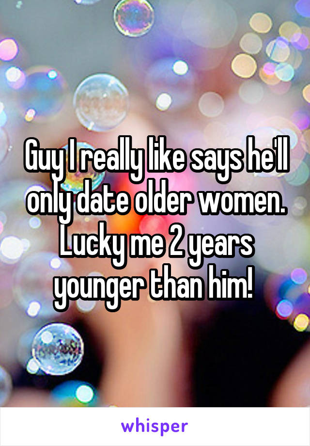Guy I really like says he'll only date older women. Lucky me 2 years younger than him! 