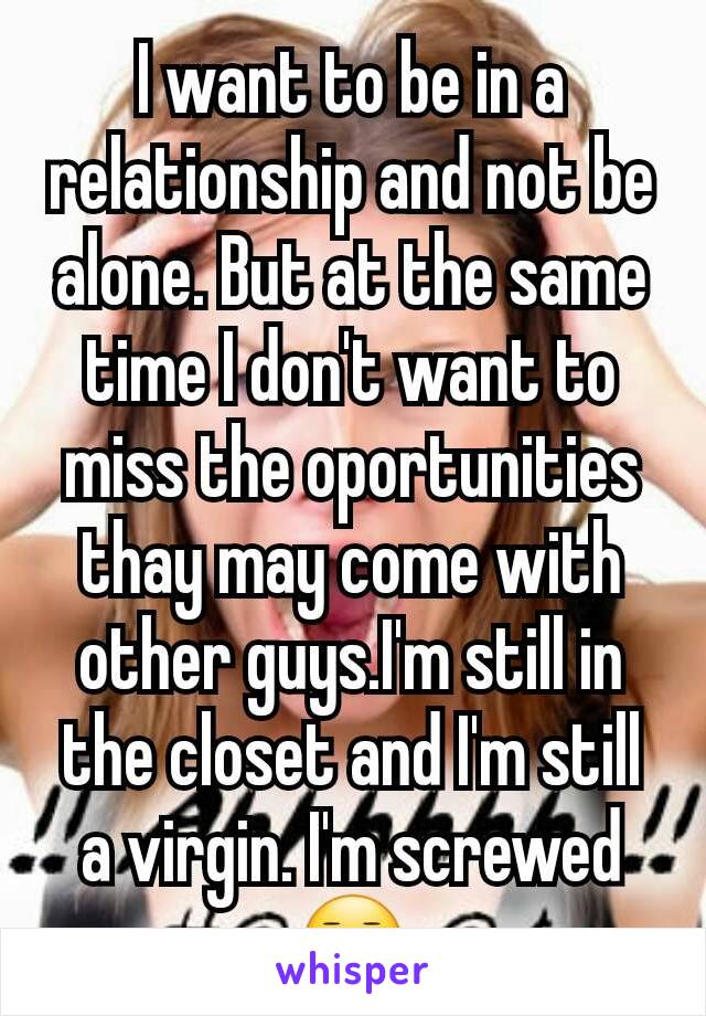 I want to be in a relationship and not be alone. But at the same time I don't want to miss the oportunities thay may come with other guys.I'm still in the closet and I'm still a virgin. I'm screwed 😐