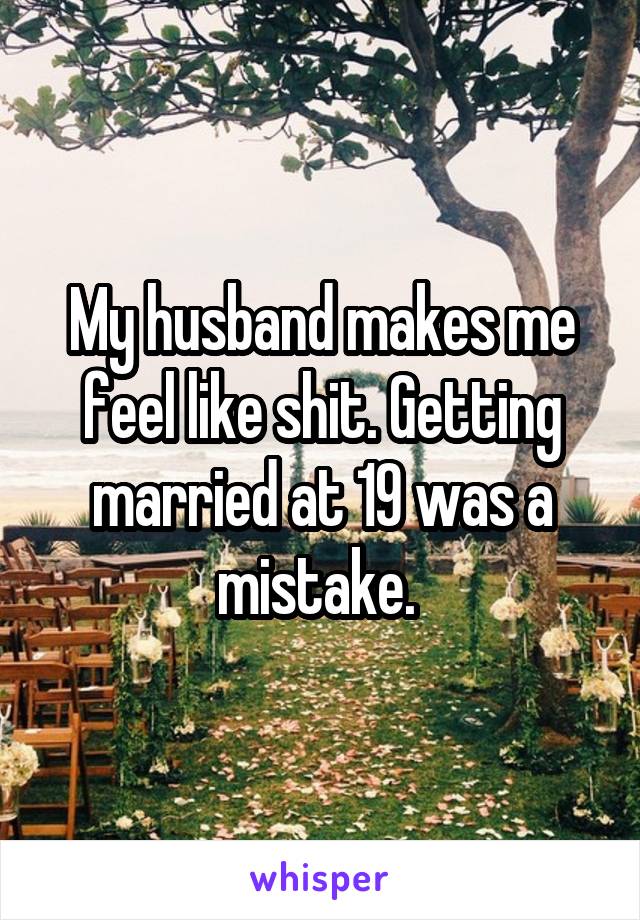My husband makes me feel like shit. Getting married at 19 was a mistake. 