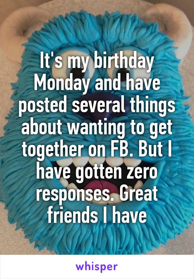 It's my birthday Monday and have posted several things about wanting to get together on FB. But I have gotten zero responses. Great friends I have