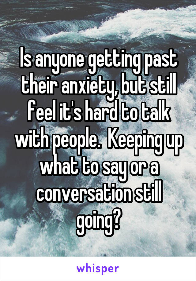 Is anyone getting past their anxiety, but still feel it's hard to talk with people.  Keeping up what to say or a conversation still going?