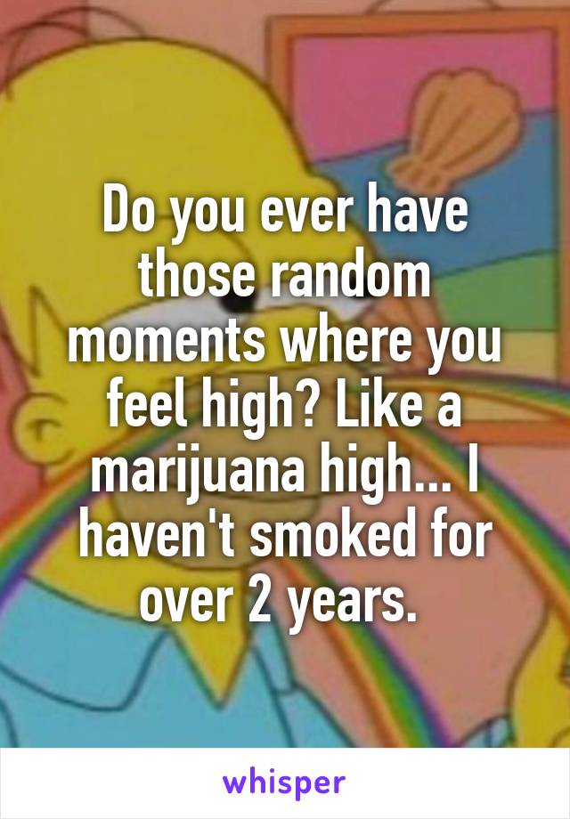 Do you ever have those random moments where you feel high? Like a marijuana high... I haven't smoked for over 2 years. 