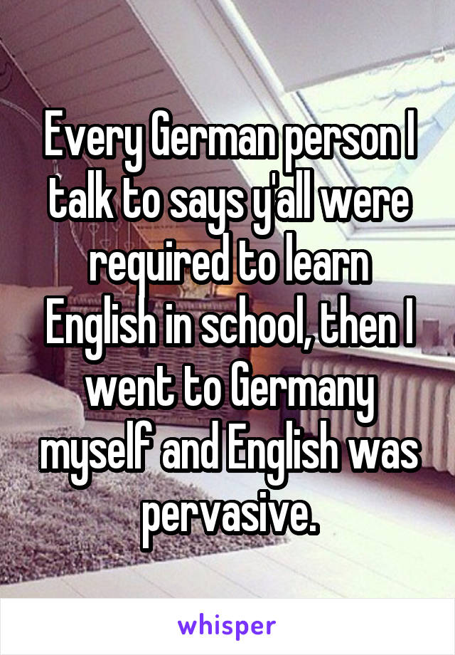 Every German person I talk to says y'all were required to learn English in school, then I went to Germany myself and English was pervasive.