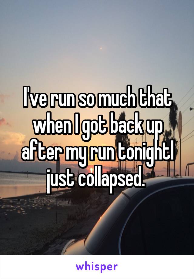 I've run so much that when I got back up after my run tonightI just collapsed. 