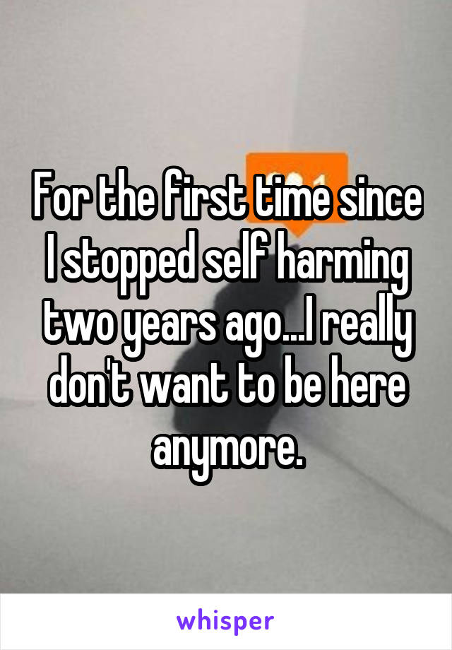 For the first time since I stopped self harming two years ago...I really don't want to be here anymore.