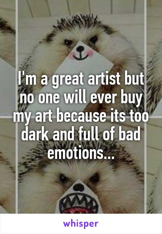 I'm a great artist but no one will ever buy my art because its too dark and full of bad emotions...