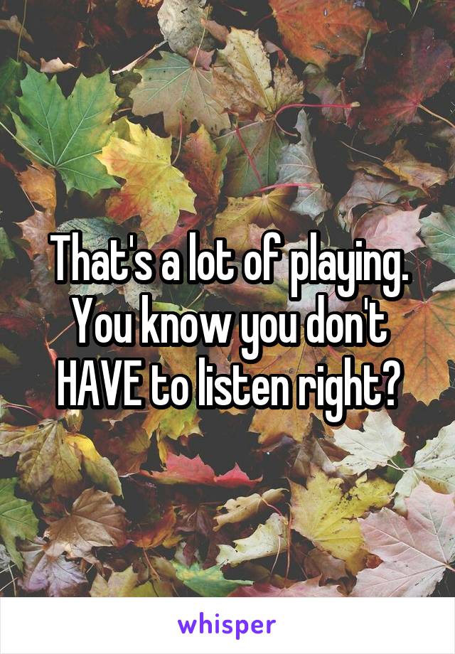 That's a lot of playing. You know you don't HAVE to listen right?