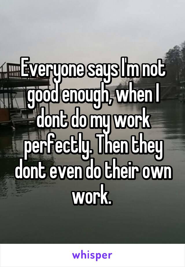 Everyone says I'm not good enough, when I dont do my work perfectly. Then they dont even do their own work. 