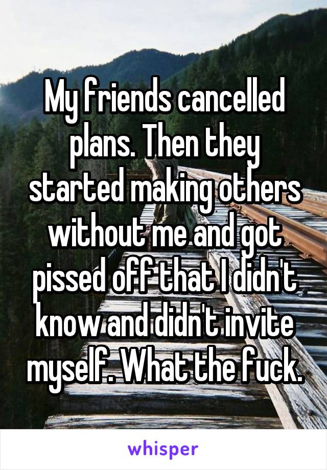 My friends cancelled plans. Then they started making others without me and got pissed off that I didn't know and didn't invite myself. What the fuck.