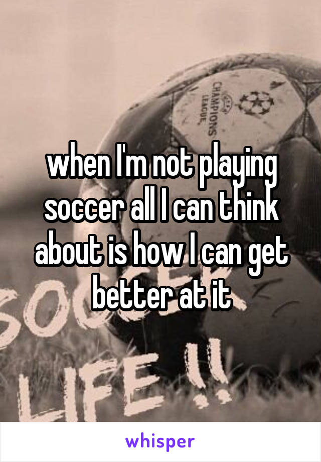 when I'm not playing soccer all I can think about is how I can get better at it
