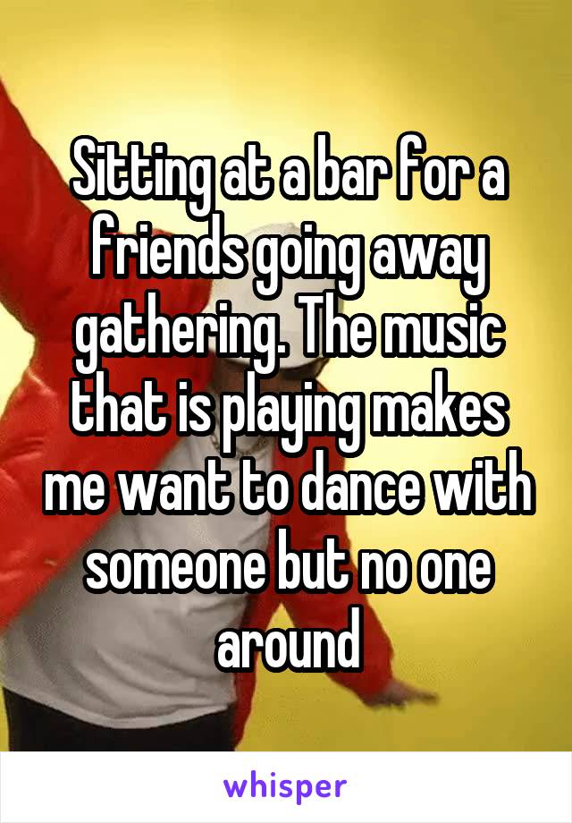 Sitting at a bar for a friends going away gathering. The music that is playing makes me want to dance with someone but no one around