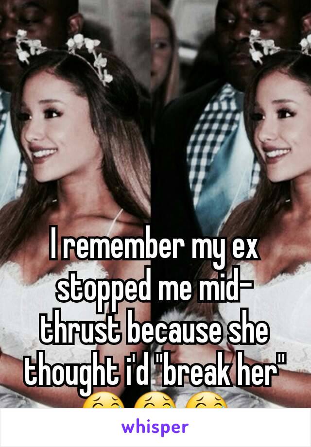 I remember my ex stopped me mid-thrust because she thought i'd "break her" 😂😂😂
