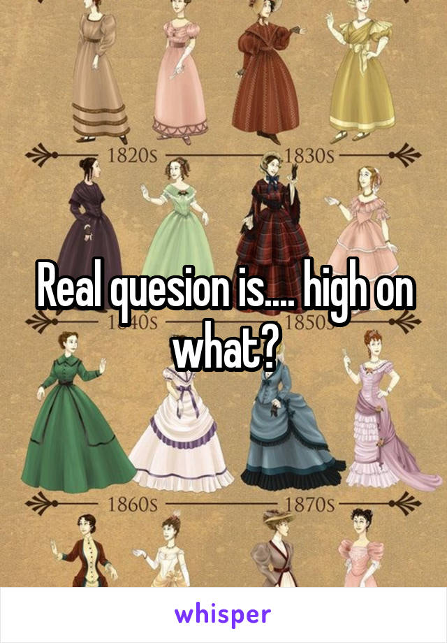 Real quesion is.... high on what?