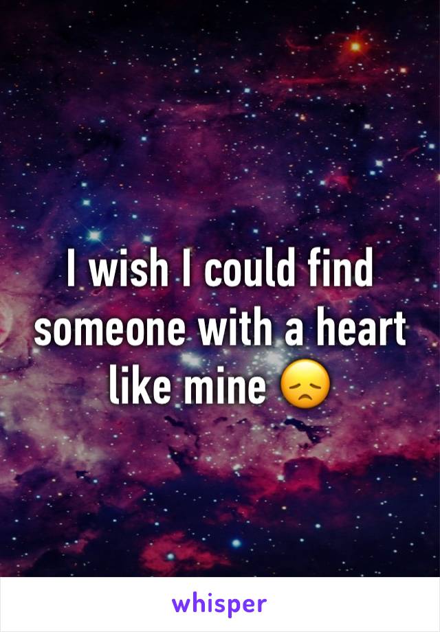 I wish I could find someone with a heart like mine 😞