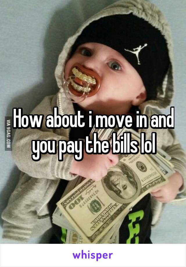 How about i move in and you pay the bills lol