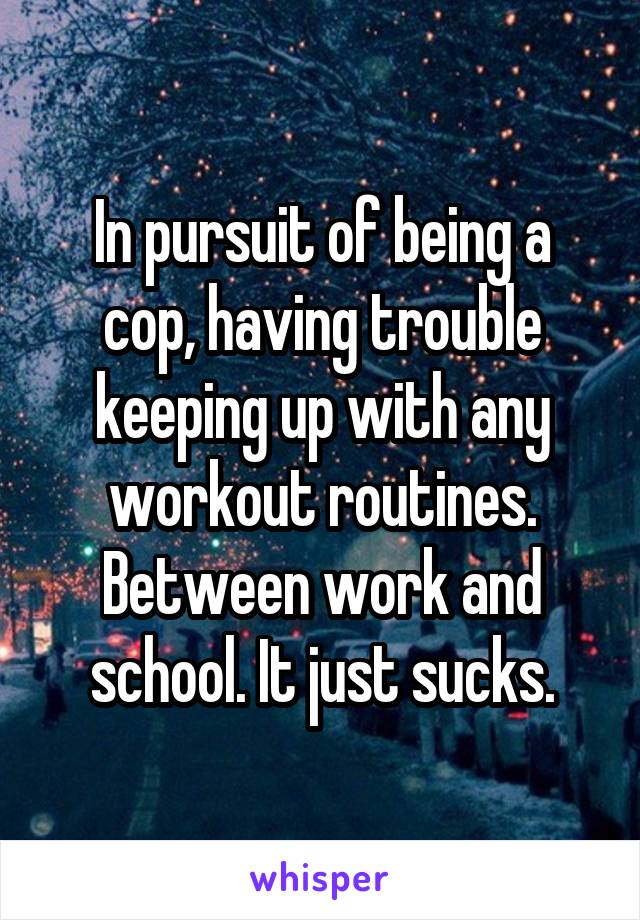In pursuit of being a cop, having trouble keeping up with any workout routines. Between work and school. It just sucks.