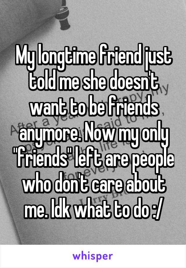 My longtime friend just told me she doesn't want to be friends anymore. Now my only "friends" left are people who don't care about me. Idk what to do :/