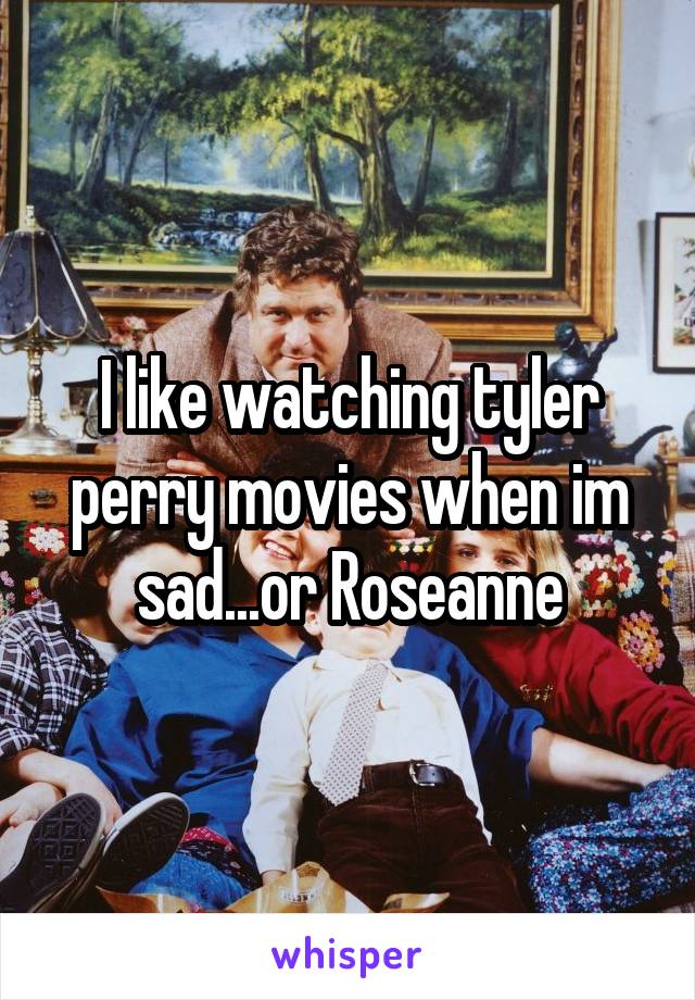 I like watching tyler perry movies when im sad...or Roseanne