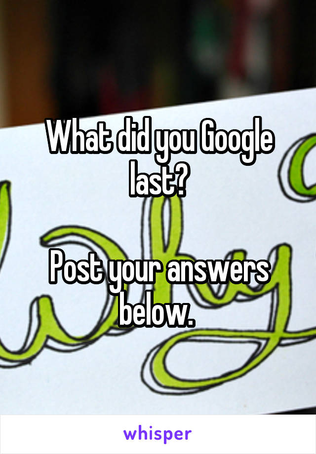 What did you Google last?

Post your answers below. 