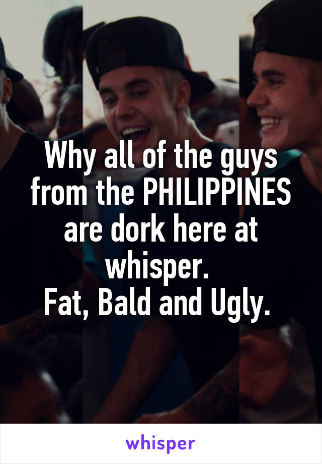 Why all of the guys from the PHILIPPINES are dork here at whisper. 
Fat, Bald and Ugly. 