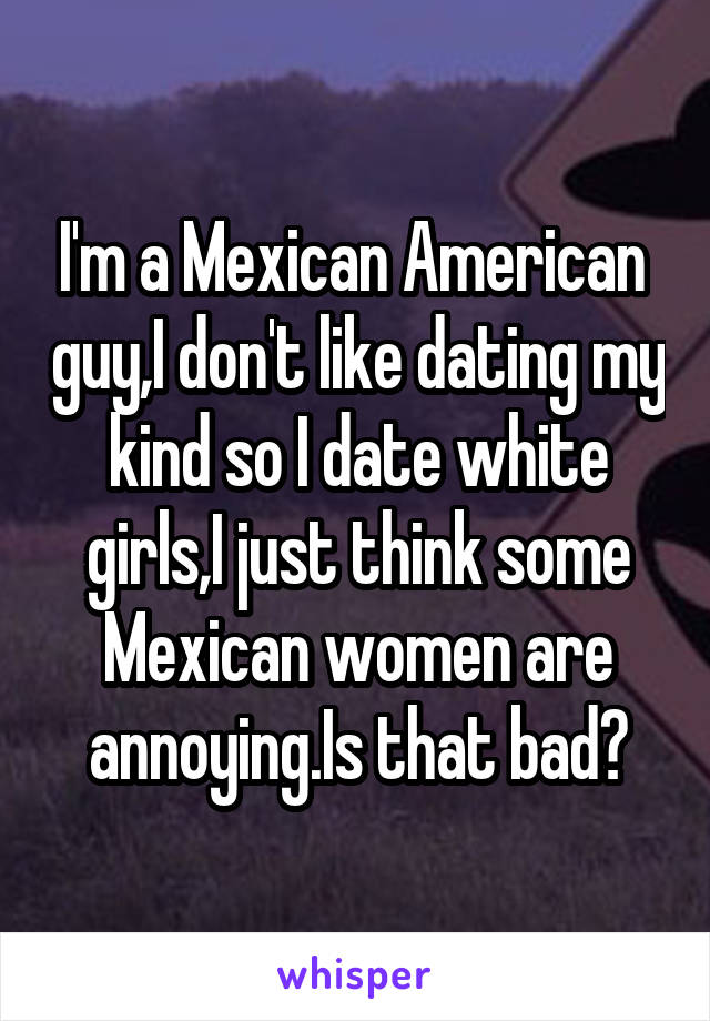 I'm a Mexican American  guy,I don't like dating my kind so I date white girls,I just think some Mexican women are annoying.Is that bad?