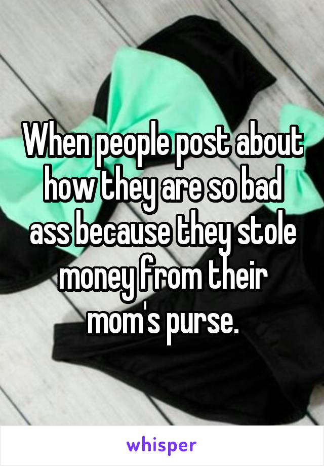 When people post about how they are so bad ass because they stole money from their mom's purse.