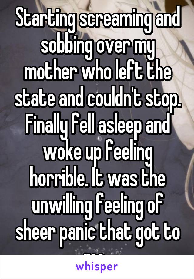 Starting screaming and sobbing over my mother who left the state and couldn't stop. Finally fell asleep and woke up feeling horrible. It was the unwilling feeling of sheer panic that got to me. 