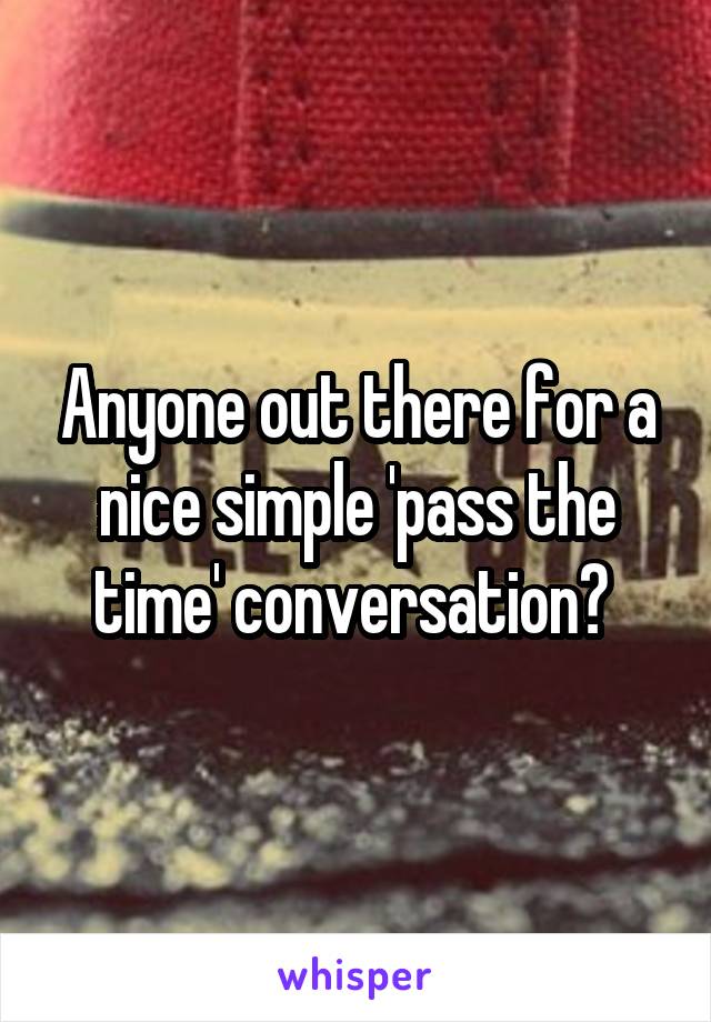 Anyone out there for a nice simple 'pass the time' conversation? 