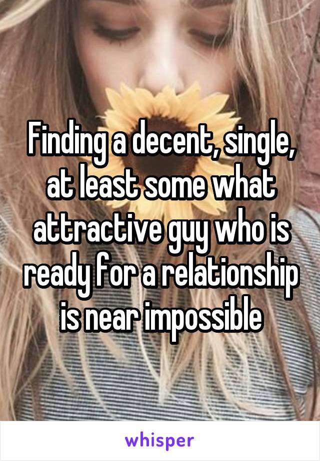 Finding a decent, single, at least some what attractive guy who is ready for a relationship is near impossible
