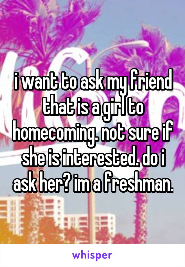i want to ask my friend that is a girl to homecoming. not sure if she is interested. do i ask her? im a freshman.