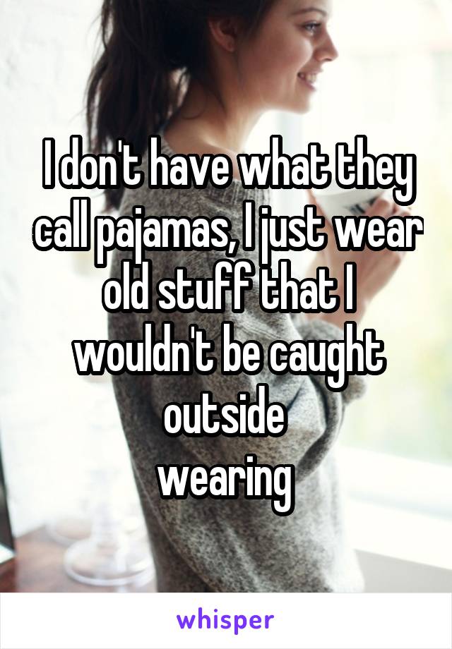 I don't have what they call pajamas, I just wear old stuff that I wouldn't be caught outside 
wearing 