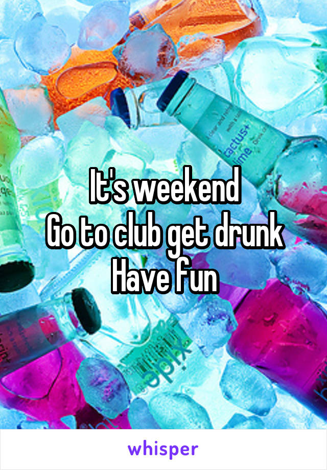 It's weekend
Go to club get drunk
Have fun