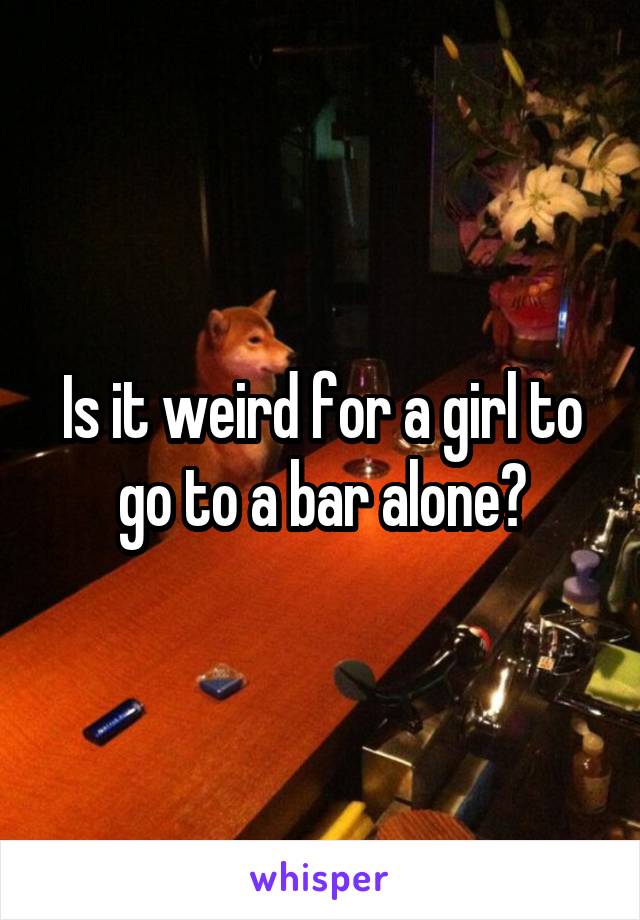 Is it weird for a girl to go to a bar alone?