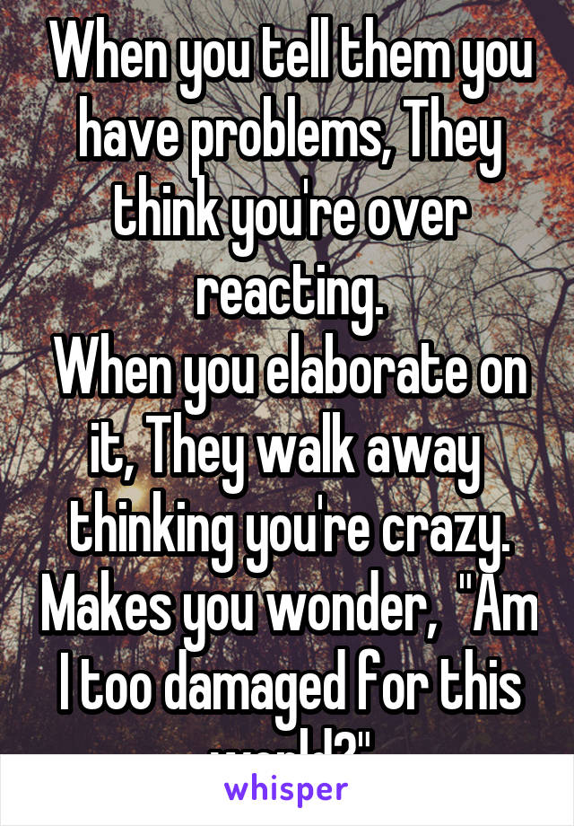 When you tell them you have problems, They think you're over reacting.
When you elaborate on it, They walk away  thinking you're crazy. Makes you wonder,  "Am I too damaged for this world?"