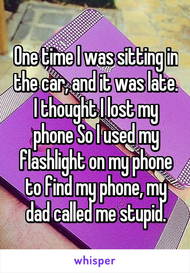One time I was sitting in the car, and it was late. I thought I lost my phone So I used my flashlight on my phone to find my phone, my dad called me stupid.