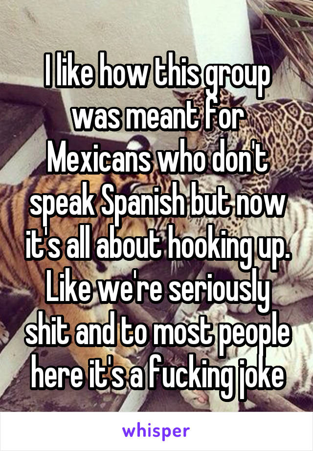 I like how this group was meant for Mexicans who don't speak Spanish but now it's all about hooking up. Like we're seriously shit and to most people here it's a fucking joke