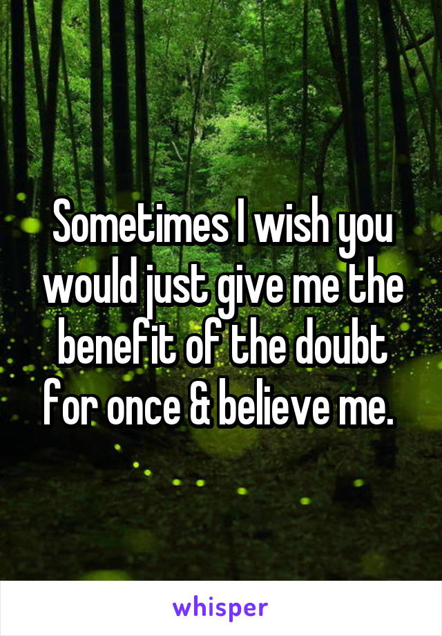 Sometimes I wish you would just give me the benefit of the doubt for once & believe me. 
