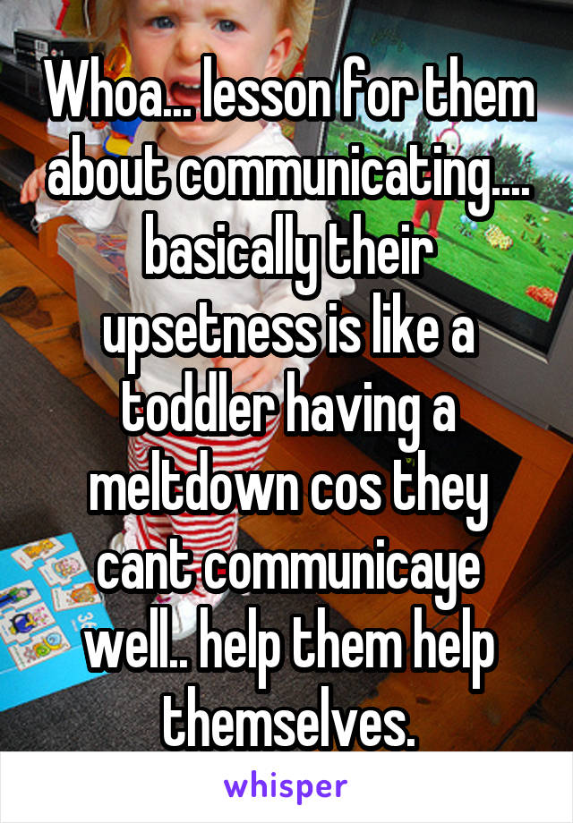 Whoa... lesson for them about communicating.... basically their upsetness is like a toddler having a meltdown cos they cant communicaye well.. help them help themselves.