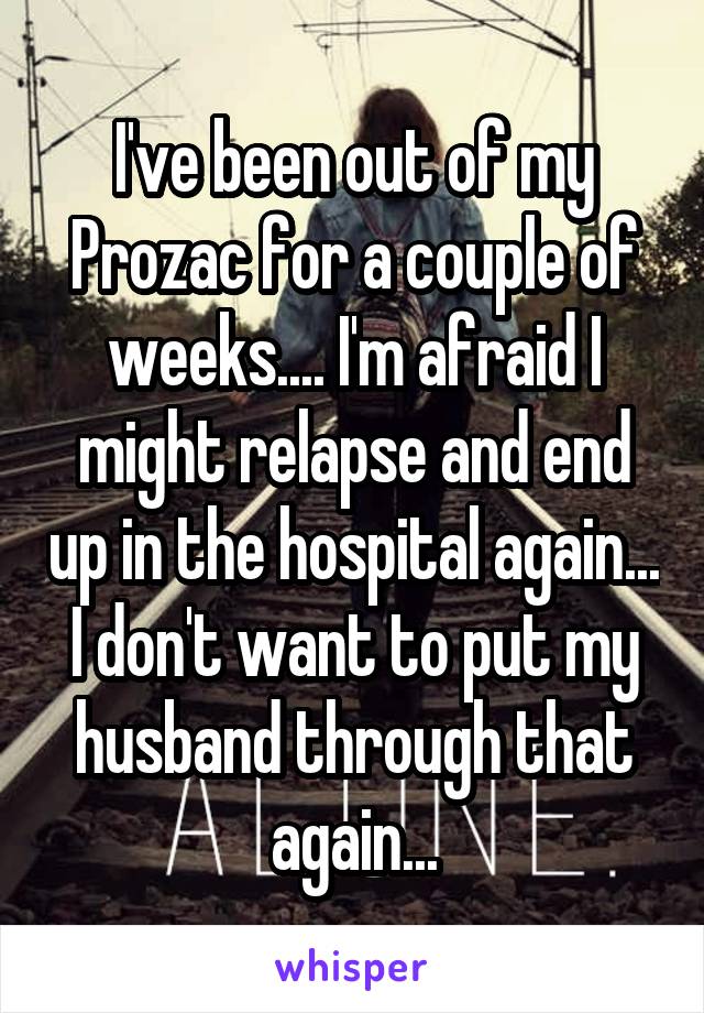 I've been out of my Prozac for a couple of weeks.... I'm afraid I might relapse and end up in the hospital again... I don't want to put my husband through that again...