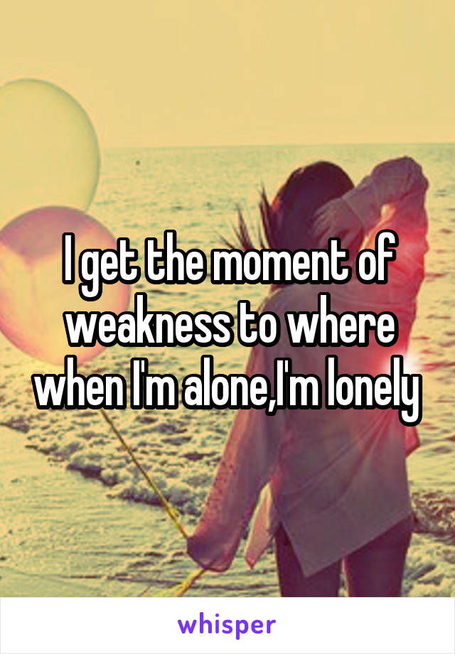I get the moment of weakness to where when I'm alone,I'm lonely 