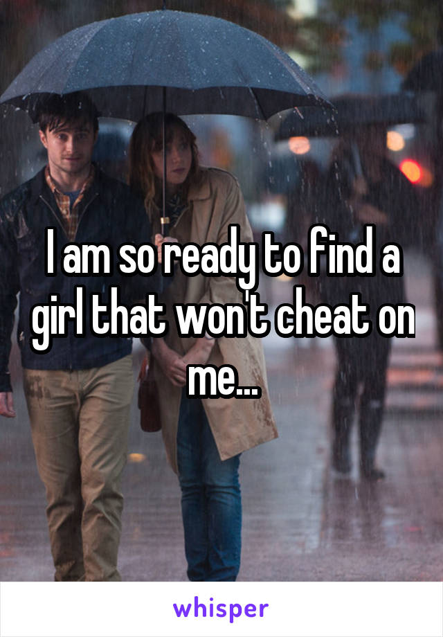 I am so ready to find a girl that won't cheat on me...