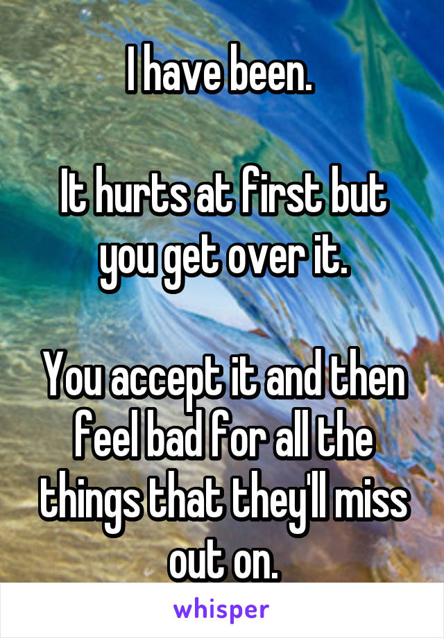 I have been. 

It hurts at first but you get over it.

You accept it and then feel bad for all the things that they'll miss out on.