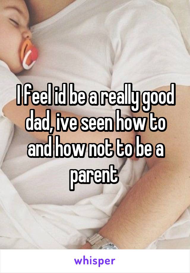 I feel id be a really good dad, ive seen how to and how not to be a parent 