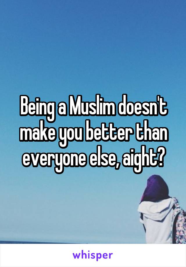 Being a Muslim doesn't make you better than everyone else, aight?