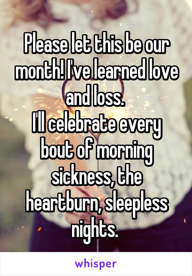 Please let this be our month! I've learned love and loss. 
I'll celebrate every bout of morning sickness, the heartburn, sleepless nights. 