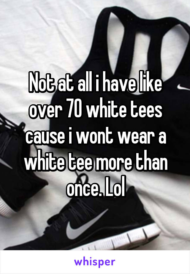 Not at all i have like over 70 white tees cause i wont wear a white tee more than once. Lol